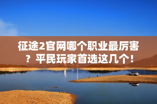 征途2官网哪个职业最厉害?平民玩家首选这几个!