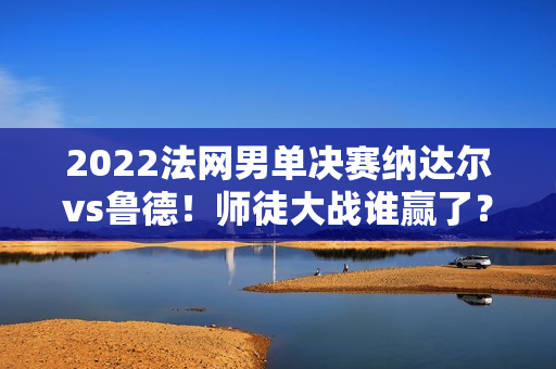 2022法网男单决赛纳达尔vs鲁德！师徒大战谁赢了？