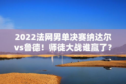 2022法网男单决赛纳达尔vs鲁德！师徒大战谁赢了？