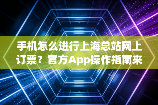 手机怎么进行上海总站网上订票？官方App操作指南来了！