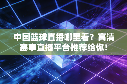 中国篮球直播哪里看？高清赛事直播平台推荐给你！
