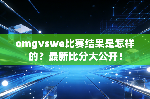 omgvswe比赛结果是怎样的？最新比分大公开！