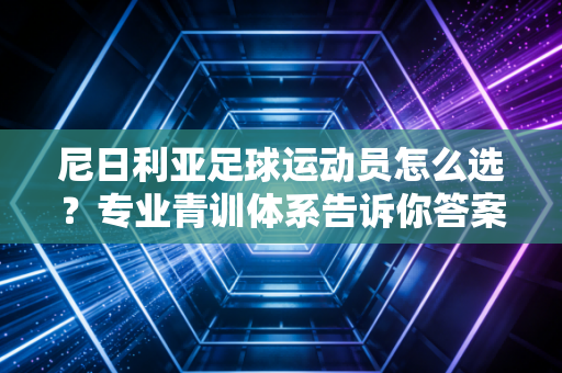 尼日利亚足球运动员怎么选？专业青训体系告诉你答案！