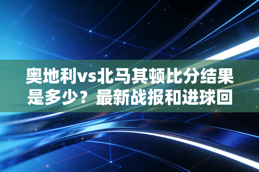 奥地利vs北马其顿比分结果是多少？最新战报和进球回顾！