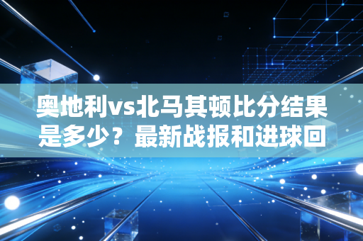 奥地利vs北马其顿比分结果是多少？最新战报和进球回顾！
