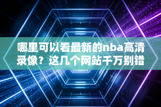 哪里可以看最新的nba高清录像？这几个网站千万别错过！