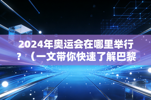 2024年奥运会在哪里举行？（一文带你快速了解巴黎最新筹备进度与情况）