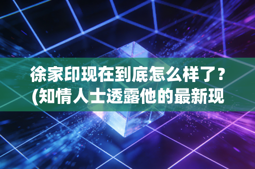 徐家印现在到底怎么样了？(知情人士透露他的最新现状)