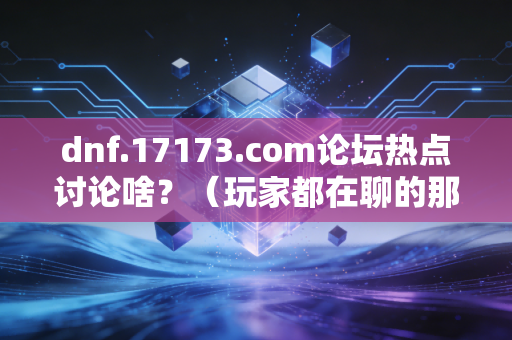 dnf.17173.com论坛热点讨论啥？（玩家都在聊的那些事）
