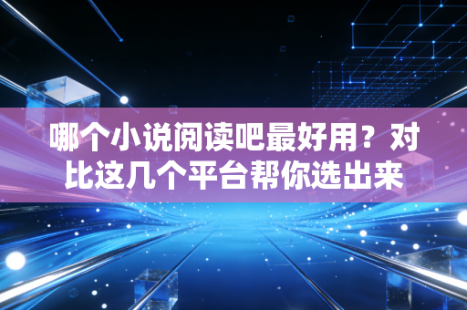 哪个小说阅读吧最好用？对比这几个平台帮你选出来