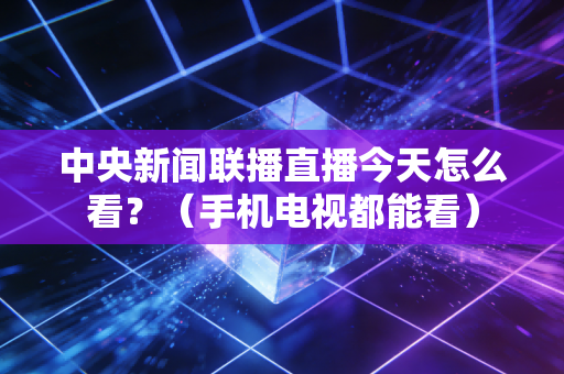 中央新闻联播直播今天怎么看？（手机电视都能看）