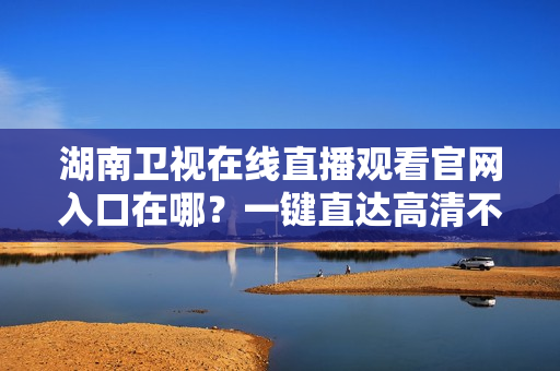 湖南卫视在线直播观看官网入口在哪？一键直达高清不卡顿！