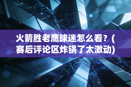 火箭胜老鹰球迷怎么看？(赛后评论区炸锅了太激动)