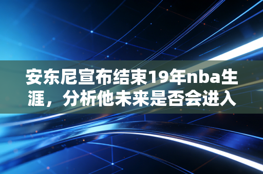 安东尼宣布结束19年nba生涯，分析他未来是否会进入名人堂？