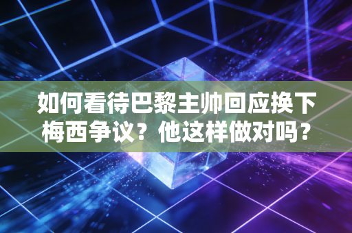 如何看待巴黎主帅回应换下梅西争议？他这样做对吗？