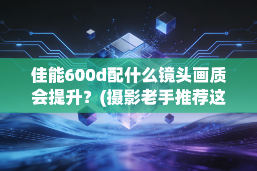 佳能600d配什么镜头画质会提升?(摄影老手推荐这3款)