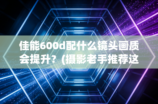 佳能600d配什么镜头画质会提升?(摄影老手推荐这3款)