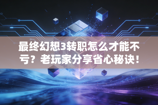最终幻想3转职怎么才能不亏？老玩家分享省心秘诀！