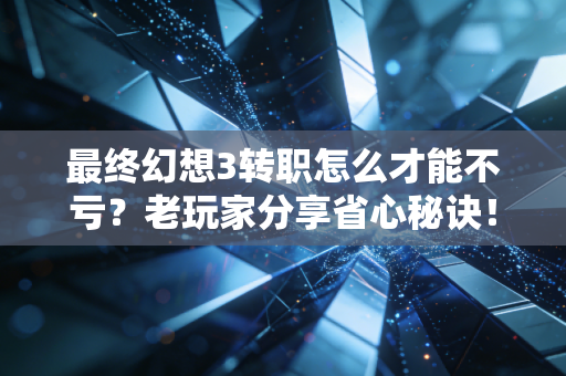 最终幻想3转职怎么才能不亏？老玩家分享省心秘诀！