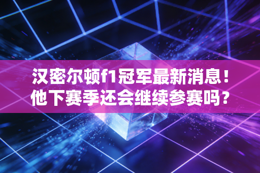 汉密尔顿f1冠军最新消息！他下赛季还会继续参赛吗？