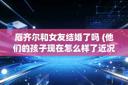 厄齐尔和女友结婚了吗 (他们的孩子现在怎么样了近况如何)
