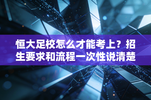 恒大足校怎么才能考上？招生要求和流程一次性说清楚！