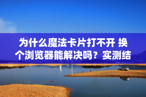 为什么魔法卡片打不开 换个浏览器能解决吗？实测结果告诉你 (25 characters)