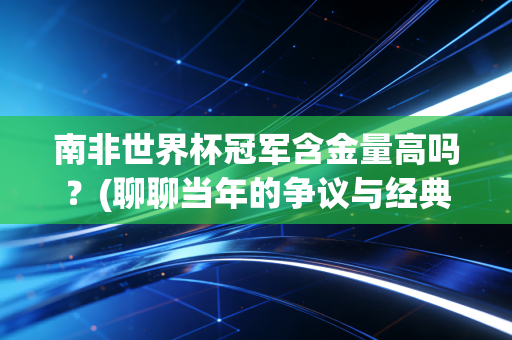 南非世界杯冠军含金量高吗？(聊聊当年的争议与经典时刻)