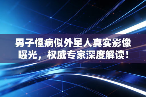 男子怪病似外星人真实影像曝光，权威专家深度解读！