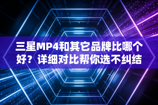 三星MP4和其它品牌比哪个好？详细对比帮你选不纠结！