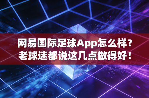 网易国际足球App怎么样？老球迷都说这几点做得好！