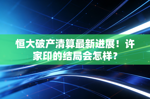 恒大破产清算最新进展！许家印的结局会怎样？