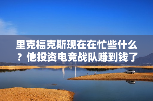 里克福克斯现在在忙些什么？他投资电竞战队赚到钱了吗？