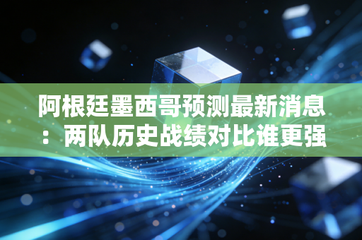 阿根廷墨西哥预测最新消息：两队历史战绩对比谁更强？
