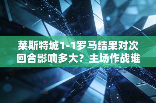 莱斯特城1-1罗马结果对次回合影响多大？主场作战谁占优？