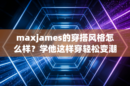 maxjames的穿搭风格怎么样？学他这样穿轻松变潮流