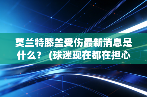 莫兰特膝盖受伤最新消息是什么？ (球迷现在都在担心什么)