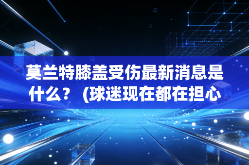 莫兰特膝盖受伤最新消息是什么？ (球迷现在都在担心什么)