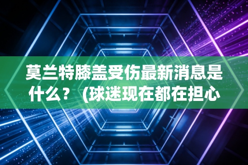 莫兰特膝盖受伤最新消息是什么？ (球迷现在都在担心什么)