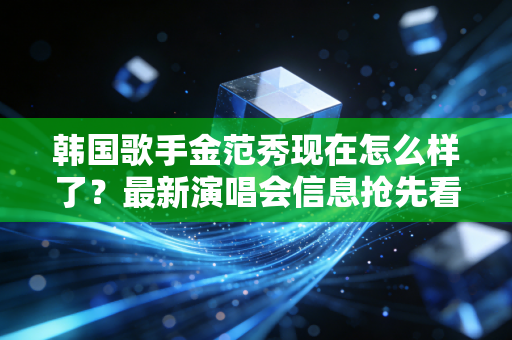 韩国歌手金范秀现在怎么样了？最新演唱会信息抢先看