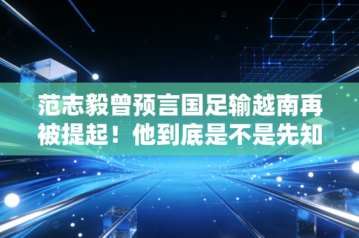 范志毅曾预言国足输越南再被提起！他到底是不是先知？