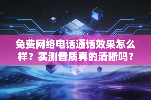 免费网络电话通话效果怎么样？实测音质真的清晰吗？