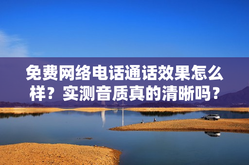 免费网络电话通话效果怎么样？实测音质真的清晰吗？