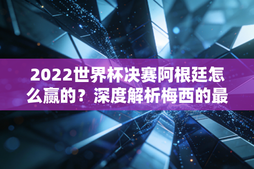 2022世界杯决赛阿根廷怎么赢的？深度解析梅西的最后一场封神之战！