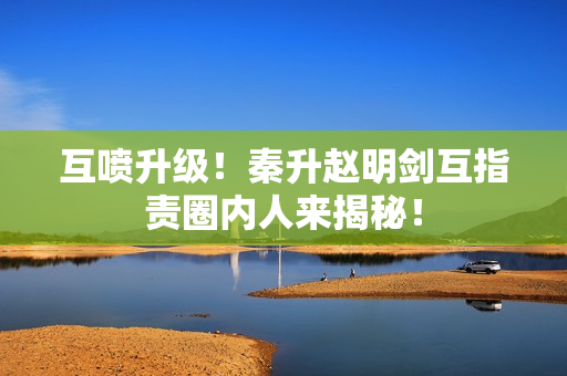 互喷升级！秦升赵明剑互指责圈内人来揭秘！