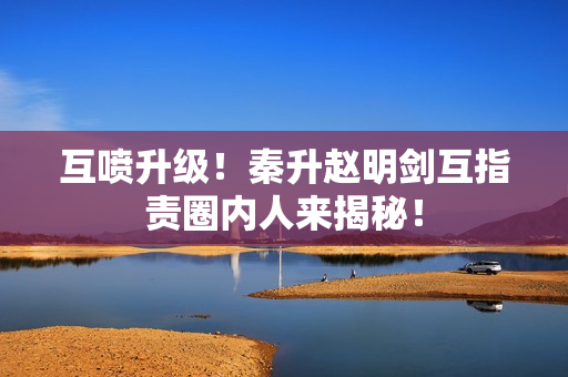 互喷升级！秦升赵明剑互指责圈内人来揭秘！