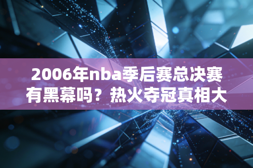 2006年nba季后赛总决赛有黑幕吗？热火夺冠真相大起底！