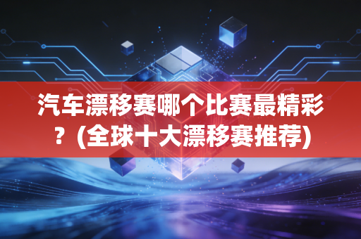 汽车漂移赛哪个比赛最精彩？(全球十大漂移赛推荐)
