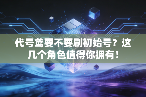 代号鸢要不要刷初始号？这几个角色值得你拥有！
