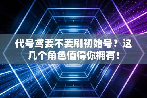 代号鸢要不要刷初始号？这几个角色值得你拥有！